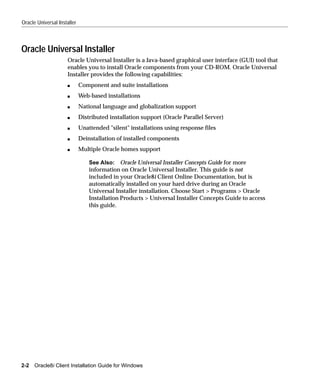 Oracle Universal Installer



Oracle Universal Installer
                     Oracle Universal Installer is a Java-based graphical user interface (GUI) tool that
                     enables you to install Oracle components from your CD-ROM. Oracle Universal
                     Installer provides the following capabilities:
                     s       Component and suite installations
                     s       Web-based installations
                     s       National language and globalization support
                     s       Distributed installation support (Oracle Parallel Server)
                     s       Unattended "silent" installations using response files
                     s       Deinstallation of installed components
                     s       Multiple Oracle homes support

                                 See Also: Oracle Universal Installer Concepts Guide for more
                                 information on Oracle Universal Installer. This guide is not
                                 included in your Oracle8i Client Online Documentation, but is
                                 automatically installed on your hard drive during an Oracle
                                 Universal Installer installation. Choose Start > Programs > Oracle
                                 Installation Products > Universal Installer Concepts Guide to access
                                 this guide.




2-2   Oracle8i Client Installation Guide for Windows
 