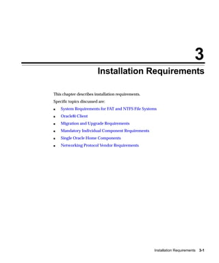 3
                         Installation Requirements

This chapter describes installation requirements.
Specific topics discussed are:
s   System Requirements for FAT and NTFS File Systems
s   Oracle8i Client
s   Migration and Upgrade Requirements
s   Mandatory Individual Component Requirements
s   Single Oracle Home Components
s   Networking Protocol Vendor Requirements




                                                    Installation Requirements   3-1
 