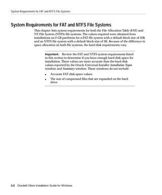 System Requirements for FAT and NTFS File Systems



System Requirements for FAT and NTFS File Systems
                    This chapter lists system requirements for both the File Allocation Table (FAT) and
                    NT File System (NTFS) file systems. The values required were obtained from
                    installations on 2 GB partitions for a FAT file system with a default block size of 32K
                    and an NTFS file system with a default block size of 2K. Because of the difference in
                    space allocation on both file systems, the hard disk requirements vary.


                             Important: Review the FAT and NTFS system requirements listed
                             in this section to determine if you have enough hard disk space for
                             installation. These values are more accurate than the hard disk
                             values reported by the Oracle Universal Installer Installation Types
                             window and Summary window. These windows do not include:
                             s   Accurate FAT disk space values
                             s   The size of compressed files that are expanded on the hard
                                 drive




3-2   Oracle8i Client Installation Guide for Windows
 