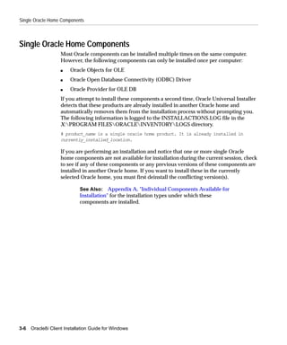 Single Oracle Home Components



Single Oracle Home Components
                    Most Oracle components can be installed multiple times on the same computer.
                    However, the following components can only be installed once per computer:
                    s   Oracle Objects for OLE
                    s   Oracle Open Database Connectivity (ODBC) Driver
                    s   Oracle Provider for OLE DB
                    If you attempt to install these components a second time, Oracle Universal Installer
                    detects that these products are already installed in another Oracle home and
                    automatically removes them from the installation process without prompting you.
                    The following information is logged to the INSTALLACTIONS.LOG file in the
                    X:PROGRAM FILESORACLEINVENTORYLOGS directory.
                    # product_name is a single oracle home product. It is already installed in
                    currently_installed_location.

                    If you are performing an installation and notice that one or more single Oracle
                    home components are not available for installation during the current session, check
                    to see if any of these components or any previous versions of these components are
                    installed in another Oracle home. If you want to install these in the currently
                    selected Oracle home, you must first deinstall the conflicting version(s).

                             See Also: Appendix A, "Individual Components Available for
                             Installation" for the installation types under which these
                             components are installed.




3-6   Oracle8i Client Installation Guide for Windows
 