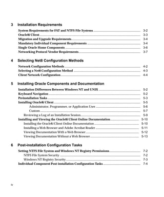3    Installation Requirements
     System Requirements for FAT and NTFS File Systems ..............................................................                                        3-2
     Oracle8i Client.....................................................................................................................................    3-3
     Migration and Upgrade Requirements...........................................................................................                           3-4
     Mandatory Individual Component Requirements ......................................................................                                      3-4
     Single Oracle Home Components ...................................................................................................                       3-6
     Networking Protocol Vendor Requirements .................................................................................                               3-7

4    Selecting Net8 Configuration Methods
     Network Configuration Methods .................................................................................................... 4-2
     Selecting a Net8 Configuration Method ........................................................................................ 4-3
     Client Network Configuration ......................................................................................................... 4-4

5    Installing Oracle Components and Documentation
     Installation Differences Between Windows NT and UNIX .......................................................                                            5-2
     Keyboard Navigation .........................................................................................................................           5-2
     Preinstallation Tasks ..........................................................................................................................        5-3
     Installing Oracle8i Client ..................................................................................................................           5-5
              Administrator, Programmer, or Application User ...........................................................                                     5-6
              Custom ....................................................................................................................................    5-7
         Reviewing a Log of an Installation Session...............................................................................                           5-9
     Installing and Viewing the Oracle8i Client Online Documentation......................................                                                  5-10
         Installing the Oracle8i Client Online Documentation ...........................................................                                    5-10
         Installing a Web Browser and Adobe Acrobat Reader .........................................................                                        5-11
         Viewing Documentation With a Web Browser ......................................................................                                    5-12
         Viewing Documentation Without a Web Browser ................................................................                                       5-13

6    Post-installation Configuration Tasks
     Setting NTFS File System and Windows NT Registry Permissions.........................................                                                   7-2
         NTFS File System Security ..........................................................................................................                7-2
         Windows NT Registry Security ..................................................................................................                     7-3
     Individual Component Post-installation Configuration Tasks .................................................                                            7-4




iv
 
