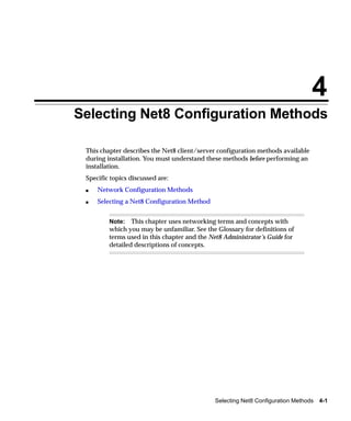 4
Selecting Net8 Configuration Methods

 This chapter describes the Net8 client/server configuration methods available
 during installation. You must understand these methods before performing an
 installation.
 Specific topics discussed are:
 s   Network Configuration Methods
 s   Selecting a Net8 Configuration Method


         Note: This chapter uses networking terms and concepts with
         which you may be unfamiliar. See the Glossary for definitions of
         terms used in this chapter and the Net8 Administrator’s Guide for
         detailed descriptions of concepts.




                                              Selecting Net8 Configuration Methods 4-1
 