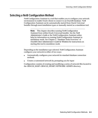 Selecting a Net8 Configuration Method




Selecting a Net8 Configuration Method
           Net8 Configuration Assistant is a tool that enables you to configure your network
           environment to enable Oracle clients to connect to an Oracle8i database. Net8
           Configuration Assistant can be automatically started from Oracle Universal
           Installer through most installation types or manually started as a standalone tool.


                   Note: This chapter describes running Net8 Configuration
                   Assistant from within Oracle Universal Installer. See the Net8
                   Administrator’s Guide or the Net8 Configuration Assistant online
                   help for information on running Net8 Configuration Assistant in
                   standalone mode. See Chapter 2, "Database Tools Overview" of
                   Oracle8i Client Administrator’s Guide for Windows for instructions on
                   starting this tool in standalone mode.


           Depending on the installation type selected, Net8 Configuration Assistant
           configures your network in either of two ways:
           s   Automatically configures your network for standard database connection
               methods
           s   Creates a customized network by prompting you for input
           Configuration consists of creating and modifying a series of network files located in
           the ORACLE_BASEORACLE_HOMENETWORKADMIN directory.




                                                         Selecting Net8 Configuration Methods 4-3
 