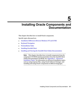 5
     Installing Oracle Components and
                        Documentation

This chapter describes how to install Oracle components.
Specific topics discussed are:
s   Installation Differences Between Windows NT and UNIX
s   Keyboard Navigation
s   Preinstallation Tasks
s   Installing Oracle8i Client
s   Installing and Viewing the Oracle8i Client Online Documentation


        Note: This chapter describes how to install components from the
        component CD-ROM and documentation from the Oracle8i Client
        Online Documentation CD-ROM. See Appendix C, "Advanced
        Installation Topics" for information on advanced installation topics,
        such as using response files, using Oracle Software Packager, and
        installing and using Oracle components in different languages.




                                  Installing Oracle Components and Documentation   5-1
 