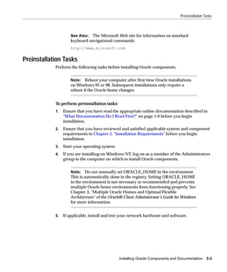 Preinstallation Tasks



                     See Also: The Microsoft Web site for information on standard
                     keyboard navigational commands:
                     http://www.microsoft.com


Preinstallation Tasks
            Perform the following tasks before installing Oracle components.


                     Note: Reboot your computer after first time Oracle installations
                     on Windows 95 or 98. Subsequent installations only require a
                     reboot if the Oracle home changes.


            To perform preinstallation tasks:
            1.   Ensure that you have read the appropriate online documentation described in
                 "What Documentation Do I Read First?" on page 1-6 before you begin
                 installation.
            2.   Ensure that you have reviewed and satisfied applicable system and component
                 requirements in Chapter 3, "Installation Requirements" before you begin
                 installation.
            3.   Start your operating system.
            4.   If you are installing on Windows NT, log on as a member of the Administrators
                 group to the computer on which to install Oracle components.


                     Note: Do not manually set ORACLE_HOME in the environment.
                     This is automatically done in the registry. Setting ORACLE_HOME
                     in the environment is not necessary or recommended and prevents
                     multiple Oracle home environments from functioning properly. See
                     Chapter 3, "Multiple Oracle Homes and Optimal Flexible
                     Architecture" of the Oracle8i Client Administrator’s Guide for Windows
                     for more information.


            5.   If applicable, install and test your network hardware and software.




                                                Installing Oracle Components and Documentation     5-3
 
