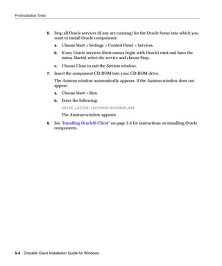 Preinstallation Tasks



                        6.   Stop all Oracle services (if any are running) for the Oracle home into which you
                             want to install Oracle components:
                             a.   Choose Start > Settings > Control Panel > Services.
                             b.   If any Oracle services (their names begin with Oracle) exist and have the
                                  status Started, select the service and choose Stop.

                             c.   Choose Close to exit the Services window.
                        7.   Insert the component CD-ROM into your CD-ROM drive.
                             The Autorun window automatically appears. If the Autorun window does not
                             appear:
                             a.   Choose Start > Run.
                             b.   Enter the following:
                                  DRIVE_LETTER:AUTORUNAUTORUN.EXE
                                  The Autorun window appears.

                        8.   See "Installing Oracle8i Client" on page 5-5 for instructions on installing Oracle
                             components.




5-4   Oracle8i Client Installation Guide for Windows
 