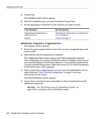 Installing Oracle8i Client



                      5.     Choose Next.
                             The Installation Types window appears.
                      6.     Select the installation type you want to install and choose Next.
                      7.     See the appropriate section based on the selection you made in step 6.

                             If You Selected...                      See This Section...
                             Administrator, Programmer, or           "Administrator, Programmer, or Application
                             Application User                        User" on page 5-6
                             Custom                                  "Custom" on page 5-7


                      Administrator, Programmer, or Application User
                             The Summary window appears.
                      1.     Review the space requirements to ensure that you have enough disk space and
                             choose Install.
                      2.     Wait until the selected components are installed.
                             The Configuration Tools window appears and Net8 Configuration Assistant
                             starts and prompts you to select a method by which to configure client access to
                             your Oracle8i database if Net8 Client release 8.1.7 is not already installed in the
                             currently-specified Oracle home. Net8 Client release 8.1.6 or earlier installations
                             in this Oracle home will be upgraded.
                      3.     Select a method for configuring client access to your Oracle8i database. See the
                             online Help and "Client Network Configuration" on page 4-4 for more
                             information on your choices.
                             The End of Installation window appears.
                      4.     Choose Exit to exit Oracle Universal Installer or choose Next Install to install
                             additional components.

                                 See Also: See "Reviewing a Log of an Installation Session" on
                                 page 5-9 for a summary of your installation session




5-6   Oracle8i Client Installation Guide for Windows
 