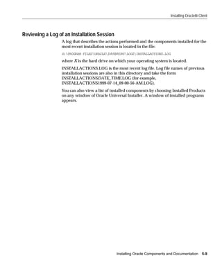 Installing Oracle8i Client



Reviewing a Log of an Installation Session
                  A log that describes the actions performed and the components installed for the
                  most recent installation session is located in the file:
                  X:PROGRAM FILESORACLEINVENTORYLOGSINSTALLACTIONS.LOG
                  where X is the hard drive on which your operating system is located.
                  INSTALLACTIONS.LOG is the most recent log file. Log file names of previous
                  installation sessions are also in this directory and take the form
                  INSTALLACTIONSDATE_TIME.LOG (for example,
                  INSTALLACTIONS1999-07-14_09-00-56-AM.LOG).
                  You can also view a list of installed components by choosing Installed Products
                  on any window of Oracle Universal Installer. A window of installed programs
                  appears.




                                                Installing Oracle Components and Documentation      5-9
 
