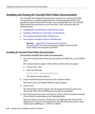 Installing and Viewing the Oracle8i Client Online Documentation




Installing and Viewing the Oracle8i Client Online Documentation
                     The Oracle8i Client Online Documentation is included on a separate CD-ROM.
                     Documentation is available in both hypertext markup language (HTML) and
                     portable document format (PDF) formats. You can install and view your Oracle8i
                     Client Online Documentation on your hard drive. This section describes the
                     following topics:
                     s    Installing the Oracle8i Client Online Documentation
                     s    Installing a Web Browser and Adobe Acrobat Reader
                     s    Viewing Documentation With a Web Browser
                     s    Viewing Documentation Without a Web Browser

                               See Also: Appendix F, "Getting Started with Your
                               Documentation" for a list of documents available on the Oracle8i
                               Client Online Documentation CD-ROM

Installing the Oracle8i Client Online Documentation
                     To install the Oracle8i Client Online Documentation:
                     1.   Insert the Oracle8i Client Online Documentation CD-ROM into your CD-ROM
                          drive.
                          The Autorun window appears. If the Autorun window does not appear:
                          a.   Choose Start > Run.
                          b.   Enter the following:
                               DRIVE_LETTER:AUTORUNAUTORUN.EXE
                               The Autorun window appears.
                     2.   Choose Install/Deinstall Products from the Autorun window.
                          The Oracle Universal Installer Welcome window appears.
                     3.   Choose Next.
                          The File Locations window appears. Do not change the directory path in the
                          Source field. This is the CD-ROM location of files for installation.
                     4.   Enter the Oracle home name and directory path in which to install the Oracle8i
                          Client Online Documentation in the Destination fields.
                          The home name can be up to 16 characters in length and must only include
                          alphanumeric characters and underscores. The default directory path is <drive
                          with the most available space>:ORACLEORA81.

5-10   Oracle8i Client Installation Guide for Windows
 