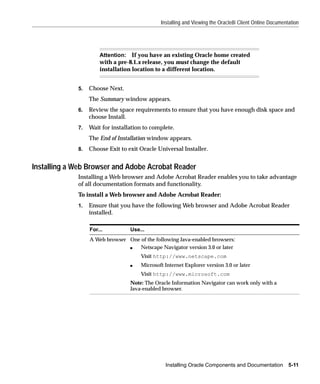 Installing and Viewing the Oracle8i Client Online Documentation




                      Attention: If you have an existing Oracle home created
                      with a pre-8.1.x release, you must change the default
                      installation location to a different location.


             5.   Choose Next.
                  The Summary window appears.
             6.   Review the space requirements to ensure that you have enough disk space and
                  choose Install.
             7.   Wait for installation to complete.
                  The End of Installation window appears.
             8.   Choose Exit to exit Oracle Universal Installer.


Installing a Web Browser and Adobe Acrobat Reader
             Installing a Web browser and Adobe Acrobat Reader enables you to take advantage
             of all documentation formats and functionality.
             To install a Web browser and Adobe Acrobat Reader:
             1.   Ensure that you have the following Web browser and Adobe Acrobat Reader
                  installed.

                  For...          Use...
                  A Web browser One of the following Java-enabled browsers:
                                s   Netscape Navigator version 3.0 or later
                                      Visit http://www.netscape.com
                                  s   Microsoft Internet Explorer version 3.0 or later
                                      Visit http://www.microsoft.com
                                  Note: The Oracle Information Navigator can work only with a
                                  Java-enabled browser.




                                                Installing Oracle Components and Documentation 5-11
 