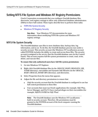 Setting NTFS File System and Windows NT Registry Permissions



Setting NTFS File System and Windows NT Registry Permissions
                    Oracle Corporation recommends that you configure Oracle8i database files,
                    directories, and registry settings to allow only authorized database administrators
                    (DBAs) to have full control. These topics describe how to perform these tasks:
                    s    NTFS File System Security
                    s    Windows NT Registry Security

                             See Also: Your Windows NT documentation for more
                             information about modifying NTFS file system and Windows NT
                             registry settings

NTFS File System Security
                    The Oracle8i database uses files to store database data, backup data, log
                    information, and so on. To do this, the Oracle8i database process runs under a
                    security account. This security account (the Windows NT LocalSystem account
                    called SYSTEM) includes the ability to create and access these files. The security
                    account is assigned to the service that the Oracle8i database uses (in the Control
                    Panel). This account requires full file system permissions to create, read, write,
                    delete, and execute files.
                    To ensure that only authorized users have full file system permissions:
                    1.   Go into Windows NT Explorer.
                    2.   Right-click Oracle8i database files (in the ORACLE_BASEORADATADB_
                         NAME directory), executables and dynamic link libraries (in the ORACLE_
                         BASEORACLE_HOMEBIN directory), and directories.
                    3.   Select Properties from the menu that appears.
                    4.   Adjust the file and directory permissions to ensure that:
                         s   Only the security account that the Oracle8i database is configured to use has
                             full control permissions to these files
                         s   User accounts that must run Oracle applications (for example, SQL*Plus,
                             Server Manager, and Pro*C) have read privileges on their executables (for
                             example, SQLPLUS.EXE for SQL*Plus)


                             Note: The Oracle8i database uses the Windows NT LocalSystem
                             built-in security account. Therefore, file permissions must be
                             granted to the SYSTEM account of the local computer running the
                             Oracle8i database.


6-2   Oracle8i Client Installation Guide for Windows
 