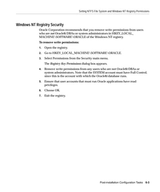 Setting NTFS File System and Windows NT Registry Permissions



Windows NT Registry Security
             Oracle Corporation recommends that you remove write permissions from users
             who are not Oracle8i DBAs or system administrators in HKEY_LOCAL_
             MACHINESOFTWAREORACLE of the Windows NT registry.
             To remove write permissions:
             1.   Open the registry.
             2.   Go to HKEY_LOCAL_MACHINESOFTWAREORACLE.
             3.   Select Permissions from the Security main menu.
                  The Registry Key Permissions dialog box appears.
             4.   Remove write permissions from any users who are not Oracle8i DBAs or
                  system administrators. Note that the SYSTEM account must have Full Control,
                  since this is the account with which the Oracle8i database runs.
             5.   Ensure that user accounts that must run Oracle applications have read
                  privileges.
             6.   Choose OK.
             7.   Exit the registry.




                                                             Post-installation Configuration Tasks   6-3
 