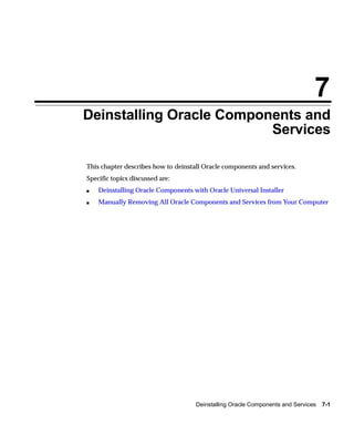 7
Deinstalling Oracle Components and
                          Services

This chapter describes how to deinstall Oracle components and services.
Specific topics discussed are:
s   Deinstalling Oracle Components with Oracle Universal Installer
s   Manually Removing All Oracle Components and Services from Your Computer




                                     Deinstalling Oracle Components and Services   7-1
 