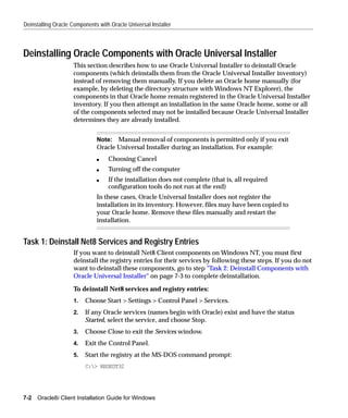 Deinstalling Oracle Components with Oracle Universal Installer



Deinstalling Oracle Components with Oracle Universal Installer
                     This section describes how to use Oracle Universal Installer to deinstall Oracle
                     components (which deinstalls them from the Oracle Universal Installer inventory)
                     instead of removing them manually. If you delete an Oracle home manually (for
                     example, by deleting the directory structure with Windows NT Explorer), the
                     components in that Oracle home remain registered in the Oracle Universal Installer
                     inventory. If you then attempt an installation in the same Oracle home, some or all
                     of the components selected may not be installed because Oracle Universal Installer
                     determines they are already installed.


                              Note: Manual removal of components is permitted only if you exit
                              Oracle Universal Installer during an installation. For example:
                              s    Choosing Cancel
                              s    Turning off the computer
                              s    If the installation does not complete (that is, all required
                                   configuration tools do not run at the end)
                              In these cases, Oracle Universal Installer does not register the
                              installation in its inventory. However, files may have been copied to
                              your Oracle home. Remove these files manually and restart the
                              installation.


Task 1: Deinstall Net8 Services and Registry Entries
                     If you want to deinstall Net8 Client components on Windows NT, you must first
                     deinstall the registry entries for their services by following these steps. If you do not
                     want to deinstall these components, go to step "Task 2: Deinstall Components with
                     Oracle Universal Installer" on page 7-3 to complete deinstallation.

                     To deinstall Net8 services and registry entries:
                     1.   Choose Start > Settings > Control Panel > Services.
                     2.   If any Oracle services (names begin with Oracle) exist and have the status
                          Started, select the service, and choose Stop.
                     3.   Choose Close to exit the Services window.
                     4.   Exit the Control Panel.
                     5.   Start the registry at the MS-DOS command prompt:
                          C:> REGEDT32




7-2   Oracle8i Client Installation Guide for Windows
 