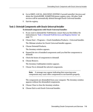 Deinstalling Oracle Components with Oracle Universal Installer



              6.   Go to HKEY_LOCAL_MACHINESYSTEMCurrentControlSetServices and
                   delete the OracleHOME_NAMETNSListener registry entry. All other Net8
                   services will be automatically deleted through Oracle Universal Installer.
              7.   Exit the registry.


Task 2: Deinstall Components with Oracle Universal Installer
              To deinstall components with Oracle Universal Installer:
              1.   If you want to deinstall the Net8 listener, ensure that you first follow the
                   instructions in "Task 1: Deinstall Net8 Services and Registry Entries" on
                   page 7-2.
              2.   Choose Start > Programs > Oracle Installation Products > Universal Installer.
                   The Welcome window for Oracle Universal Installer appears.
              3.   Choose Deinstall Products.
                   The Inventory window appears.
              4.   Expand the tree of installed components until you find the components to
                   deinstall.
              5.   Check the boxes of components to deinstall.
              6.   Choose Remove.
                   The Inventory Confirmation window appears.
              7.   Choose Yes to deinstall the selected components.


                       Note: A message may appear indicating that removing some
                       components may cause other components to not function properly.


                   The components are deinstalled from your computer. The Inventory window
                   appears without the deinstalled components.
              8.   Choose Close to close the Inventory window.
              9.   Choose Exit to exit Oracle Universal Installer.




                                                      Deinstalling Oracle Components and Services         7-3
 