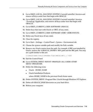 Manually Removing All Oracle Components and Services from Your Computer



9.   Go to HKEY_LOCAL_MACHINESYSTEMCurrentControlSetServices and
     remove all keys under here that begin with ORACLE.
10. Go to HKEY_LOCAL_MACHINESYSTEMCurrentControlSetServices
     EventLogApplication, and remove all keys under here that begin with
     ORACLE.
11. Go to HKEY_CURRENT_USERSOFTWAREORACLE.

12. Delete keys that start with Oracle or ORCL (if any exist).

13. Go to HKEY_CURRENT_USERSOFTWAREODBCODBCINST.INI.

14. Delete any Oracle keys (if any exist).

15. Close the registry.

16. Go to Start > Settings > Control Panel > System > Environment tab.

17. Choose the system variable path and modify the Path variable.

18. Remove any Oracle entries from the path. For example, if JRE was installed by
     Oracle, remove the %ORACLE_HOME%BIN path and the JRE path. You may
     see a path similar to this one:
     C:ORACLEORA81BIN;G:PROGRAM FILESORACLEJRE1.1.7BIN
19. Exit the Control Panel.
20. Go to SYSTEM_DRIVE:WINNTPROFILESALL USERSSTART
     MENUPROGRAMS.
21. Delete the following icons:

     s   Oracle - HOME_NAME
     s   Oracle Installation Products
         where HOME_NAME is the previous Oracle home name.
22. Delete SYSTEM_DRIVE:Program FilesOracle through Windows NT Explorer.
23. Delete all ORACLE_BASE directories on your hard drive.

24. Reboot your computer.




                                        Deinstalling Oracle Components and Services     7-5
 