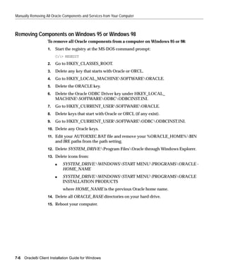 Manually Removing All Oracle Components and Services from Your Computer



Removing Components on Windows 95 or Windows 98
                    To remove all Oracle components from a computer on Windows 95 or 98:
                    1.   Start the registry at the MS-DOS command prompt:
                         C:> REGEDIT
                    2.   Go to HKEY_CLASSES_ROOT.
                    3.   Delete any key that starts with Oracle or ORCL.
                    4.   Go to HKEY_LOCAL_MACHINESOFTWAREORACLE.
                    5.   Delete the ORACLE key.
                    6.   Delete the Oracle ODBC Driver key under HKEY_LOCAL_
                         MACHINESOFTWAREODBCODBCINST.INI.
                    7.   Go to HKEY_CURRENT_USERSOFTWAREORACLE.
                    8.   Delete keys that start with Oracle or ORCL (if any exist).
                    9.   Go to HKEY_CURRENT_USERSOFTWAREODBCODBCINST.INI.
                    10. Delete any Oracle keys.

                    11. Edit your AUTOEXEC.BAT file and remove your %ORACLE_HOME%BIN
                         and JRE paths from the path setting.
                    12. Delete SYSTEM_DRIVE:Program FilesOracle through Windows Explorer.

                    13. Delete icons from:

                         s   SYSTEM_DRIVE:WINDOWSSTART MENUPROGRAMSORACLE -
                             HOME_NAME
                         s   SYSTEM_DRIVE:WINDOWSSTART MENUPROGRAMSORACLE
                             INSTALLATION PRODUCTS
                             where HOME_NAME is the previous Oracle home name.
                    14. Delete all ORACLE_BASE directories on your hard drive.

                    15. Reboot your computer.




7-6   Oracle8i Client Installation Guide for Windows
 