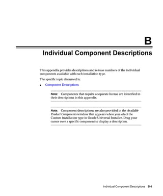 B
    Individual Component Descriptions

This appendix provides descriptions and release numbers of the individual
components available with each installation type.
The specific topic discussed is:
s   Component Descriptions


        Note: Components that require a separate license are identified in
        their descriptions in this appendix.



        Note: Component descriptions are also provided in the Available
        Product Components window that appears when you select the
        Custom installation type in Oracle Universal Installer. Drag your
        cursor over a specific component to display a description.




                                               Individual Component Descriptions B-1
 