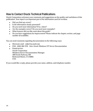 How to Contact Oracle Technical Publications
Oracle Corporation welcomes your comments and suggestions on the quality and usefulness of this
publication. Your input is an important part of the information used for revision.
       s   Did you find any errors?
       s   Is the information clearly presented?
       s   Do you need more information? If so, where?
       s   Are the examples correct? Do you need more examples?
       s   What features did you like most about this guide?
       s   Do you have suggestions for improvement? Please indicate the chapter, section, and page
           number (if available).


You can send comments regarding documentation in the following ways:
       s   Electronic mail - ntdoc@us.oracle.com
       s   FAX - (650) 506-7370 Attn: Oracle Windows NT Server Documentation
       s   Postal service:
           Oracle Corporation
           Windows Server Documentation Manager
           500 Oracle Parkway, MS
           Redwood Shores, CA 94065
           USA

If you would like a reply, please provide your name, address, and telephone number.




viii
 