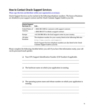 How to Contact Oracle Support Services
Please copy this form and distribute within your organization as necessary.
Oracle Support Services can be reached at the following telephone numbers. The hours of business
are detailed in your support contract and the Oracle Customer Support Guide in your kit.


                   Oracle Support
                   Services In... Call...
                   United States of + (650) 506-1500 for customers with support contracts
                   America
                                    + (650) 506-5577 to obtain a support contract
                   Europe            +44 1344 860 160 or the local support center in your country.
                   All other         The telephone number for your country listed at the following Web site:
                   locations
                                     http://www.oracle.com/support/
                                     Oracle Support Services telephone numbers are also listed in the Oracle
                                     Customer Support Guide in your kit.

Please complete the following checklist before you call. If you have this information ready, your call
can be processed much quicker.


                   ❏   Your CPU Support Identification Number (CSI Number) if applicable.




                   ❏   The hardware name on which your application is running.




                   ❏   The operating system name and release number on which your application is
                       running.




                                                                                                               ix
 