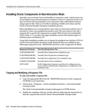 Installing Oracle Components in Non-Interactive Mode



Installing Oracle Components in Non-Interactive Mode
                    Typically, you run Oracle Universal Installer in interactive mode, which means you
                    are prompted to provide information in windows. However, experienced users can
                    also run Oracle Universal Installer in non-interactive (also called silent) mode by
                    using response files. These are text files containing variables and values used by
                    Oracle Universal Installer during the installation process.
                    Silent installations are recommended in cases when no interaction with the user is
                    intended or when a non-graphical terminal is used. The user needs to first edit a
                    response file to specify the components to install. With Oracle Universal Installer
                    (OUI) release 1.7.x or earlier, the target installation system still requires login to a
                    desktop system on Windows NT.
                    Using silent installation enables you to bypass the graphical user interface (GUI) of
                    Oracle Universal Installer interactive mode. Response files are available for the
                    following components in the RESPONSE directory on the component CD-ROM:

                    Response File Name          This File Silently Runs The...
                    CLIENTADMIN.RSP             Oracle8i Client Administrator installation type
                    CLIENTPROGMR.RSP            Oracle8i Client Programmer installation type
                    CLIENTAPPUSER.RSP           Oracle8i Client Application User installation type
                    CLIENTCUSTOM.RSP            Oracle8i Client Custom installation
                    NETCA.RSP                   Net8 Configuration Assistant to perform the configuration you
                                                receive with an Administrator, Programmer, or Application User
                                                installation type


Copying and Modifying a Response File
                    To copy and modify a response file:
                    1.   Copy the appropriate files from the RESPONSE directory on the component
                         CD-ROM to your hard drive.
                    2.   Choose Start > Programs > Oracle Installation Products > Universal Installer
                         Concepts Guide.
                         The Oracle Universal Installer Concepts Guide appears in HTML format.
                    3.   Modify the templates with any text file editor by following the instructions in
                         both the response files and the Oracle Universal Installer Concepts Guide.




C-2 Oracle8i Client Installation Guide for Windows
 