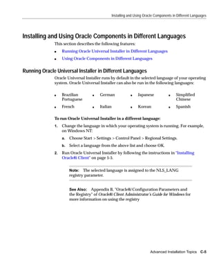 Installing and Using Oracle Components in Different Languages




Installing and Using Oracle Components in Different Languages
              This section describes the following features:
              s    Running Oracle Universal Installer in Different Languages
              s    Using Oracle Components in Different Languages


Running Oracle Universal Installer in Different Languages
              Oracle Universal Installer runs by default in the selected language of your operating
              system. Oracle Universal Installer can also be run in the following languages:

              s    Brazilian         s   German                s    Japanese           s    Simplified
                   Portuguese                                                               Chinese
              s    French            s   Italian               s    Korean             s    Spanish

              To run Oracle Universal Installer in a different language:
              1.   Change the language in which your operating system is running. For example,
                   on Windows NT:
                   a.   Choose Start > Settings > Control Panel > Regional Settings.
                   b.   Select a language from the above list and choose OK.
              2.   Run Oracle Universal Installer by following the instructions in "Installing
                   Oracle8i Client" on page 5-5.


                        Note: The selected language is assigned to the NLS_LANG
                        registry parameter.


                        See Also: Appendix B, "Oracle8i Configuration Parameters and
                        the Registry" of Oracle8i Client Administrator’s Guide for Windows for
                        more information on using the registry




                                                                           Advanced Installation Topics C-5
 