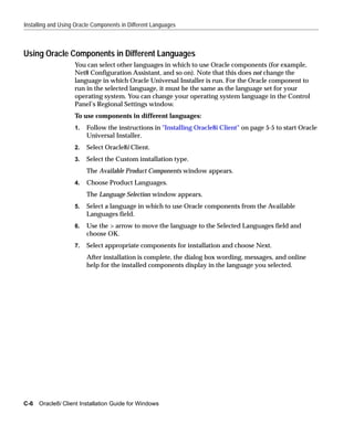 Installing and Using Oracle Components in Different Languages



Using Oracle Components in Different Languages
                    You can select other languages in which to use Oracle components (for example,
                    Net8 Configuration Assistant, and so on). Note that this does not change the
                    language in which Oracle Universal Installer is run. For the Oracle component to
                    run in the selected language, it must be the same as the language set for your
                    operating system. You can change your operating system language in the Control
                    Panel’s Regional Settings window.
                    To use components in different languages:
                    1.   Follow the instructions in "Installing Oracle8i Client" on page 5-5 to start Oracle
                         Universal Installer.
                    2.   Select Oracle8i Client.
                    3.   Select the Custom installation type.
                         The Available Product Components window appears.
                    4.   Choose Product Languages.
                         The Language Selection window appears.
                    5.   Select a language in which to use Oracle components from the Available
                         Languages field.
                    6.   Use the > arrow to move the language to the Selected Languages field and
                         choose OK.
                    7.   Select appropriate components for installation and choose Next.
                         After installation is complete, the dialog box wording, messages, and online
                         help for the installed components display in the language you selected.




C-6 Oracle8i Client Installation Guide for Windows
 