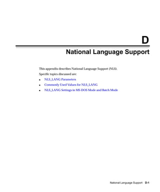 D
                     National Language Support

This appendix describes National Language Support (NLS).
Specific topics discussed are:
s   NLS_LANG Parameters
s   Commonly Used Values for NLS_LANG
s   NLS_LANG Settings in MS-DOS Mode and Batch Mode




                                                  National Language Support D-1
 
