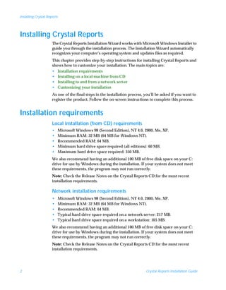 Installing Crystal Reports




Installing Crystal Reports
                      The Crystal Reports Installation Wizard works with Microsoft Windows Installer to
                      guide you through the installation process. The Installation Wizard automatically
                      recognizes your computer’s operating system and updates files as required.
                      This chapter provides step-by-step instructions for installing Crystal Reports and
                      shows how to customize your installation. The main topics are:
                      • Installation requirements
                      • Installing on a local machine from CD
                      • Installing to and from a network server
                      • Customizing your installation
                      As one of the final steps in the installation process, you’ll be asked if you want to
                      register the product. Follow the on-screen instructions to complete this process.


Installation requirements
                      Local installation (from CD) requirements
                      •      Microsoft Windows 98 (Second Edition), NT 4.0, 2000, Me, XP.
                      •      Minimum RAM: 32 MB (64 MB for Windows NT).
                      •      Recommended RAM: 64 MB.
                      •      Minimum hard drive space required (all editions): 60 MB.
                      •      Maximum hard drive space required: 350 MB.
                      We also recommend having an additional 100 MB of free disk space on your C:
                      drive for use by Windows during the installation. If your system does not meet
                      these requirements, the program may not run correctly.
                      Note: Check the Release Notes on the Crystal Reports CD for the most recent
                      installation requirements.

                      Network installation requirements
                      •      Microsoft Windows 98 (Second Edition), NT 4.0, 2000, Me, XP.
                      •      Minimum RAM: 32 MB (64 MB for Windows NT).
                      •      Recommended RAM: 64 MB.
                      •      Typical hard drive space required on a network server: 217 MB.
                      •      Typical hard drive space required on a workstation: 105 MB.
                      We also recommend having an additional 100 MB of free disk space on your C:
                      drive for use by Windows during the installation. If your system does not meet
                      these requirements, the program may not run correctly.
                      Note: Check the Release Notes on the Crystal Reports CD for the most recent
                      installation requirements.




2                                                                            Crystal Reports Installation Guide
 