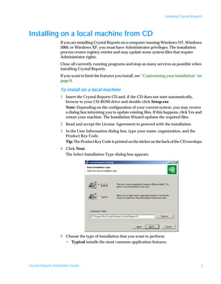 Installing Crystal Reports




Installing on a local machine from CD
                     If you are installing Crystal Reports on a computer running Windows NT, Windows
                     2000, or Windows XP, you must have Administrator privileges. The installation
                     process creates registry entries and may update some system files that require
                     Administrator rights.
                     Close all currently running programs and stop as many services as possible when
                     installing Crystal Reports.
                     If you want to limit the features you install, see “Customizing your installation” on
                     page 6.

                     To install on a local machine
                     1 Insert the Crystal Reports CD and, if the CD does not start automatically,
                       browse to your CD-ROM drive and double-click Setup.exe.
                       Note: Depending on the configuration of your current system, you may receive
                       a dialog box informing you to update existing files. If this happens, click Yes and
                       restart your machine. The Installation Wizard updates the required files.
                     2 Read and accept the License Agreement to proceed with the installation.
                     3 In the User Information dialog box, type your name, organization, and the
                       Product Key Code.
                       Tip: The Product Key Code is printed on the sticker on the back of the CD envelope.
                     4 Click Next.
                       The Select Installation Type dialog box appears.




                     5 Choose the type of installation that you want to perform:
                       • Typical installs the most common application features.




Crystal Reports Installation Guide                                                                           3
 