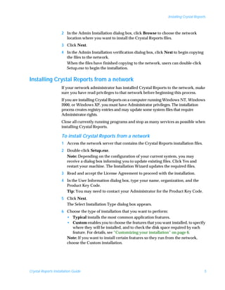 Installing Crystal Reports



                     2 In the Admin Installation dialog box, click Browse to choose the network
                       location where you want to install the Crystal Reports files.
                     3 Click Next.
                     4 In the Admin Installation verification dialog box, click Next to begin copying
                       the files to the network.
                       When the files have finished copying to the network, users can double-click
                       Setup.exe to begin the installation.


Installing Crystal Reports from a network
                     If your network administrator has installed Crystal Reports to the network, make
                     sure you have read privileges to that network before beginning this process.
                     If you are installing Crystal Reports on a computer running Windows NT, Windows
                     2000, or Windows XP, you must have Administrator privileges. The installation
                     process creates registry entries and may update some system files that require
                     Administrator rights.
                     Close all currently running programs and stop as many services as possible when
                     installing Crystal Reports.

                     To install Crystal Reports from a network
                     1 Access the network server that contains the Crystal Reports installation files.
                     2 Double-click Setup.exe.
                       Note: Depending on the configuration of your current system, you may
                       receive a dialog box informing you to update existing files. Click Yes and
                       restart your machine. The Installation Wizard updates the required files.
                     3 Read and accept the License Agreement to proceed with the installation.
                     4 In the User Information dialog box, type your name, organization, and the
                       Product Key Code.
                       Tip: You may need to contact your Administrator for the Product Key Code.
                     5 Click Next.
                       The Select Installation Type dialog box appears.
                     6 Choose the type of installation that you want to perform:
                       • Typical installs the most common application features.
                       • Custom enables you to choose the features that you want installed, to specify
                          where they will be installed, and to check the disk space required by each
                          feature. For details, see “Customizing your installation” on page 6.
                       Note: If you want to install certain features so they run from the network,
                       choose the Custom installation.




Crystal Reports Installation Guide                                                                         5
 
