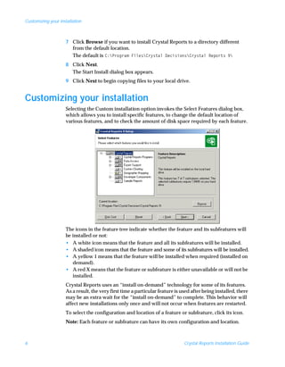 Customizing your installation



                    7 Click Browse if you want to install Crystal Reports to a directory different
                      from the default location.
                      The default is C:Program FilesCrystal DecisionsCrystal Reports 9
                    8 Click Next.
                      The Start Install dialog box appears.
                    9 Click Next to begin copying files to your local drive.


Customizing your installation
                    Selecting the Custom installation option invokes the Select Features dialog box,
                    which allows you to install specific features, to change the default location of
                    various features, and to check the amount of disk space required by each feature.




                    The icons in the feature tree indicate whether the feature and its subfeatures will
                    be installed or not:
                    • A white icon means that the feature and all its subfeatures will be installed.
                    • A shaded icon means that the feature and some of its subfeatures will be installed.
                    • A yellow 1 means that the feature will be installed when required (installed on
                       demand).
                    • A red X means that the feature or subfeature is either unavailable or will not be
                       installed.
                    Crystal Reports uses an “install on-demand” technology for some of its features.
                    As a result, the very first time a particular feature is used after being installed, there
                    may be an extra wait for the “install on-demand” to complete. This behavior will
                    affect new installations only once and will not occur when features are restarted.
                    To select the configuration and location of a feature or subfeature, click its icon.
                    Note: Each feature or subfeature can have its own configuration and location.



6                                                                             Crystal Reports Installation Guide
 