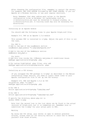 After changing the configuration file, remember to restart the server,
  for example, NET STOP APACHE followed by NET START APACHE, if you run
  Apache as a Windows Service, or use your regular shortcuts.

    Note: Remember that when adding path values in the Apache
    configuration files on Windows, all backslashes such as
    c:directoryfile.ext must be converted to forward slashes, as
    c:/directory/file.ext. A trailing slash may also be necessary for
    directories.
    __________________________________________________________________

Installing as an Apache module

  You should add the following lines to your Apache httpd.conf file:

  Example 2-3. PHP as an Apache 1.3.x module

  This assumes PHP is installed to c:php. Adjust the path if this is not
  the case.

   For PHP 5:
# Add to the end of the LoadModule section
LoadModule php5_module "C:/php/php5apache.dll"

# Add to the end of the AddModule section
AddModule mod_php5.c

   For both:
# Add this line inside the <IfModule mod_mime.c> conditional brace
AddType application/x-httpd-php .php

# For syntax highlighted .phps files, also add
AddType application/x-httpd-php-source .phps
     __________________________________________________________________

Installing as a CGI binary

  If you unzipped the PHP package to C:php as described in the Manual
  Installation Steps section, you need to insert these lines to your
  Apache configuration file to set up the CGI binary:

   Example 2-4. PHP and Apache 1.3.x as CGI
ScriptAlias /php/ "c:/php/"
AddType application/x-httpd-php .php

# For PHP 4
Action application/x-httpd-php "/php/php.exe"

# For PHP 5
Action application/x-httpd-php "/php/php-cgi.exe"

# specify the directory where php.ini is
SetEnv PHPRC C:/php

  Note that the second line in the list above can be found in the actual
  versions of httpd.conf, but it is commented out. Remember also to
  substitute the c:/php/ for your actual path to PHP.

  Warning

  By using the CGI setup, your server is open to several possible
  attacks. Please read our CGI security section to learn how to defend
  yourself from those attacks.
 