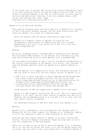 If you would like to present PHP source files syntax highlighted, there
  is no such convenient option as with the module version of PHP. If you
  chose to configure Apache to use PHP as a CGI binary, you will need to
  use the highlight_file() function. To do this simply create a PHP
  script file and add this code: <?php
  highlight_file('some_php_script.php'); ?>.
    __________________________________________________________________

Apache 2.0.x on Microsoft Windows

  This section contains notes and hints specific to Apache 2.0.x installs
  of PHP on Microsoft Windows systems. We also have instructions and
  notes for Apache 1.3.x users on a separate page.

    Note: You should read the manual installation steps first!

    Apache 2.2.x Support: Users of Apache 2.2.x may use the
    documentation below except the appropriate DLL file is named
    php5apache2_2.dll and it only exists as of PHP 5.2.0. See also
    http://snaps.php.net/

  Warning

  We do not recommend using a threaded MPM in production with Apache2.
  Use the prefork MPM instead, or use Apache1. For information on why,
  read the related FAQ entry on using Apache2 with a threaded MPM

  You are highly encouraged to take a look at the Apache Documentation to
  get a basic understanding of the Apache 2.0.x Server. Also consider to
  read the Windows specific notes for Apache 2.0.x before reading on
  here.

    PHP and Apache 2.0.x compatibility notes: The following versions of
    PHP are known to work with the most recent version of Apache 2.0.x:

    * PHP 4.3.0 or later available at http://www.php.net/downloads.php.
    * the latest stable development version. Get the source code
      http://snaps.php.net/php5-latest.tar.gz or download binaries for
      Windows http://snaps.php.net/win32/php5-win32-latest.zip.
    * a prerelease version downloadable from http://qa.php.net/.
    * you have always the option to obtain PHP through SVN.

    These versions of PHP are compatible to Apache 2.0.40 and later.

    Apache 2.0 SAPI-support started with PHP 4.2.0. PHP 4.2.3 works with
    Apache 2.0.39, don't use any other version of Apache with PHP 4.2.3.
    However, the recommended setup is to use PHP 4.3.0 or later with the
    most recent version of Apache2.

    All mentioned versions of PHP will work still with Apache 1.3.x.

  Warning

  Apache 2.0.x is designed to run on Windows NT 4.0, Windows 2000 or
  Windows XP. At this time, support for Windows 9x is incomplete. Apache
  2.0.x is not expected to work on those platforms at this time.

  Download the most recent version of Apache 2.0.x and a fitting PHP
  version. Follow the Manual Installation Steps and come back to go on
  with the integration of PHP and Apache.

  There are two ways to set up PHP to work with Apache 2.0.x on Windows.
  One is to use the CGI binary the other is to use the Apache module DLL.
  In either case you need to edit your httpd.conf to configure Apache to
 