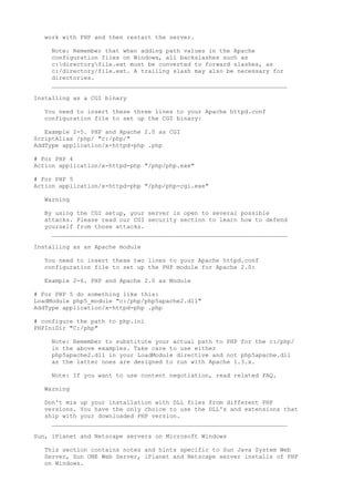 work with PHP and then restart the server.

    Note: Remember that when adding path values in the Apache
    configuration files on Windows, all backslashes such as
    c:directoryfile.ext must be converted to forward slashes, as
    c:/directory/file.ext. A trailing slash may also be necessary for
    directories.
    __________________________________________________________________

Installing as a CGI binary

  You need to insert these three lines to your Apache httpd.conf
  configuration file to set up the CGI binary:

   Example 2-5. PHP and Apache 2.0 as CGI
ScriptAlias /php/ "c:/php/"
AddType application/x-httpd-php .php

# For PHP 4
Action application/x-httpd-php "/php/php.exe"

# For PHP 5
Action application/x-httpd-php "/php/php-cgi.exe"

  Warning

  By using the CGI setup, your server is open to several possible
  attacks. Please read our CGI security section to learn how to defend
  yourself from those attacks.
    __________________________________________________________________

Installing as an Apache module

  You need to insert these two lines to your Apache httpd.conf
  configuration file to set up the PHP module for Apache 2.0:

  Example 2-6. PHP and Apache 2.0 as Module

# For PHP 5 do something like this:
LoadModule php5_module "c:/php/php5apache2.dll"
AddType application/x-httpd-php .php

# configure the path to php.ini
PHPIniDir "C:/php"

    Note: Remember to substitute your actual path to PHP for the c:/php/
    in the above examples. Take care to use either
    php5apache2.dll in your LoadModule directive and not php5apache.dll
    as the latter ones are designed to run with Apache 1.3.x.

    Note: If you want to use content negotiation, read related FAQ.

  Warning

  Don't mix up your installation with DLL files from different PHP
  versions. You have the only choice to use the DLL's and extensions that
  ship with your downloaded PHP version.
    __________________________________________________________________

Sun, iPlanet and Netscape servers on Microsoft Windows

  This section contains notes and hints specific to Sun Java System Web
  Server, Sun ONE Web Server, iPlanet and Netscape server installs of PHP
  on Windows.
 
