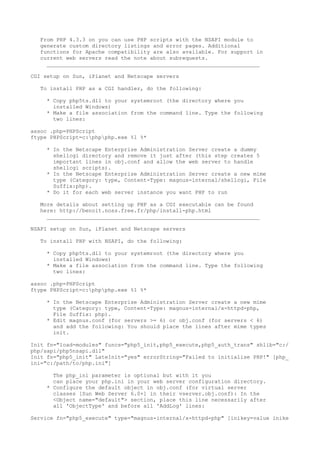 From PHP 4.3.3 on you can use PHP scripts with the NSAPI module to
   generate custom directory listings and error pages. Additional
   functions for Apache compatibility are also available. For support in
   current web servers read the note about subrequests.
     __________________________________________________________________

CGI setup on Sun, iPlanet and Netscape servers

   To install PHP as a CGI handler, do the following:

     * Copy php5ts.dll to your systemroot (the directory where you
       installed Windows)
     * Make a file association from the command line. Type the following
       two lines:

assoc .php=PHPScript
ftype PHPScript=c:phpphp.exe %1 %*

     * In the Netscape Enterprise Administration Server create a dummy
       shellcgi directory and remove it just after (this step creates 5
       important lines in obj.conf and allow the web server to handle
       shellcgi scripts).
     * In the Netscape Enterprise Administration Server create a new mime
       type (Category: type, Content-Type: magnus-internal/shellcgi, File
       Suffix:php).
     * Do it for each web server instance you want PHP to run

   More details about setting up PHP as a CGI executable can be found
   here: http://benoit.noss.free.fr/php/install-php.html
     __________________________________________________________________

NSAPI setup on Sun, iPlanet and Netscape servers

   To install PHP with NSAPI, do the following:

     * Copy php5ts.dll to your systemroot (the directory where you
       installed Windows)
     * Make a file association from the command line. Type the following
       two lines:

assoc .php=PHPScript
ftype PHPScript=c:phpphp.exe %1 %*

     * In the Netscape Enterprise Administration Server create a new mime
       type (Category: type, Content-Type: magnus-internal/x-httpd-php,
       File Suffix: php).
     * Edit magnus.conf (for servers >= 6) or obj.conf (for servers < 6)
       and add the following: You should place the lines after mime types
       init.

Init fn="load-modules" funcs="php5_init,php5_execute,php5_auth_trans" shlib="c:/
php/sapi/php5nsapi.dll"
Init fn="php5_init" LateInit="yes" errorString="Failed to initialise PHP!" [php_
ini="c:/path/to/php.ini"]

       The php_ini parameter is optional but with it you
       can place your php.ini in your web server configuration directory.
     * Configure the default object in obj.conf (for virtual server
       classes [Sun Web Server 6.0+] in their vserver.obj.conf): In the
       <Object name="default"> section, place this line necessarily after
       all 'ObjectType' and before all 'AddLog' lines:

Service fn="php5_execute" type="magnus-internal/x-httpd-php" [inikey=value inike
 