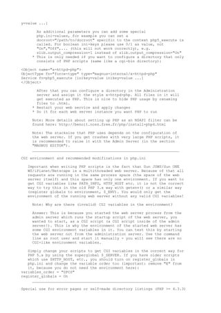 y=value ...]

      As additional parameters you can add some special
      php.ini-values, for example you can set a
      docroot="/path/to/docroot" specific to the context php5_execute is
      called. For boolean ini-keys please use 0/1 as value, not
      "On","Off",... (this will not work correctly), e.g.
      zlib.output_compression=1 instead of zlib.output_compression="On"
    * This is only needed if you want to configure a directory that only
      consists of PHP scripts (same like a cgi-bin directory):

<Object name="x-httpd-php">
ObjectType fn="force-type" type="magnus-internal/x-httpd-php"
Service fn=php5_execute [inikey=value inikey=value ...]
</Object>

      After that you can configure a directory in the Administration
      server and assign it the style x-httpd-php. All files in it will
      get executed as PHP. This is nice to hide PHP usage by renaming
      files to .html.
    * Restart your web service and apply changes
    * Do it for each web server instance you want PHP to run

    Note: More details about setting up PHP as an NSAPI filter can be
    found here: http://benoit.noss.free.fr/php/install-php4.html

    Note: The stacksize that PHP uses depends on the configuration of
    the web server. If you get crashes with very large PHP scripts, it
    is recommended to raise it with the Admin Server (in the section
    "MAGNUS EDITOR").
    __________________________________________________________________

CGI environment and recommended modifications in php.ini

  Important when writing PHP scripts is the fact that Sun JSWS/Sun ONE
  WS/iPlanet/Netscape is a multithreaded web server. Because of that all
  requests are running in the same process space (the space of the web
  server itself) and this space has only one environment. If you want to
  get CGI variables like PATH_INFO, HTTP_HOST etc. it is not the correct
  way to try this in the old PHP 3.x way with getenv() or a similar way
  (register globals to environment, $_ENV). You would only get the
  environment of the running web server without any valid CGI variables!

    Note: Why are there (invalid) CGI variables in the environment?

    Answer: This is because you started the web server process from the
    admin server which runs the startup script of the web server, you
    wanted to start, as a CGI script (a CGI script inside of the admin
    server!). This is why the environment of the started web server has
    some CGI environment variables in it. You can test this by starting
    the web server not from the administration server. Use the command
    line as root user and start it manually - you will see there are no
    CGI-like environment variables.

   Simply change your scripts to get CGI variables in the correct way for
   PHP 5.x by using the superglobal $_SERVER. If you have older scripts
   which use $HTTP_HOST, etc., you should turn on register_globals in
   php.ini and change the variable order too (important: remove "E" from
   it, because you do not need the environment here):
variables_order = "GPCS"
register_globals = On
     __________________________________________________________________

Special use for error pages or self-made directory listings (PHP >= 4.3.3)
 