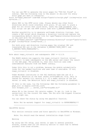 You can use PHP to generate the error pages for "404 Not Found" or
   similar. Add the following line to the object in obj.conf for every
   error page you want to overwrite:
Error fn="php5_execute" code=XXX script="/path/to/script.php" [inikey=value inik
ey=value...]

   where XXX is the HTTP error code. Please delete any other Error
   directives which could interfere with yours. If you want to place a
   page for all errors that could exist, leave the code parameter out.
   Your script can get the HTTP status code with $_SERVER['ERROR_TYPE'].

   Another possibility is to generate self-made directory listings. Just
   create a PHP script which displays a directory listing and replace the
   corresponding default Service line for type="magnus-internal/directory"
   in obj.conf with the following:
Service fn="php5_execute" type="magnus-internal/directory" script="/path/to/scri
pt.php" [inikey=value inikey=value...]

   For both error and directory listing pages the original URI and
   translated URI are in the variables $_SERVER['PATH_INFO'] and
   $_SERVER['PATH_TRANSLATED'].
     __________________________________________________________________

Note about nsapi_virtual() and subrequests (PHP >= 4.3.3)

   The NSAPI module now supports the nsapi_virtual() function (alias:
   virtual()) to make subrequests on the web server and insert the result
   in the web page. The problem is, that this function uses some
   undocumented features from the NSAPI library.

   Under Unix this is not a problem, because the module automatically
   looks for the needed functions and uses them if available. If not,
   nsapi_virtual() is disabled.

   Under Windows limitations in the DLL handling need the use of a
   automatic detection of the most recent ns-httpdXX.dll file. This is
   tested for servers till version 6.1. If a newer version of the Sun
   server is used, the detection fails and nsapi_virtual() is disabled.

   If this is the case, try the following: Add the following parameter to
   php5_init in magnus.conf/obj.conf:
   Init fn=php5_init ... server_lib="ns-httpdXX.dll"

   where XX is the correct DLL version number. To get it, look in the
   server-root for the correct DLL name. The DLL with the biggest filesize
   is the right one.

   You can check the status by using the phpinfo() function.

     Note: But be warned: Support for nsapi_virtual() is EXPERIMENTAL!!!
     __________________________________________________________________

OmniHTTPd Server

   This section contains notes and hints specific to OmniHTTPd on Windows.

     Note: You should read the manual installation steps first!

   Warning

   By using the CGI setup, your server is open to several possible
   attacks. Please read our CGI security section to learn how to defend
   yourself from those attacks.
 