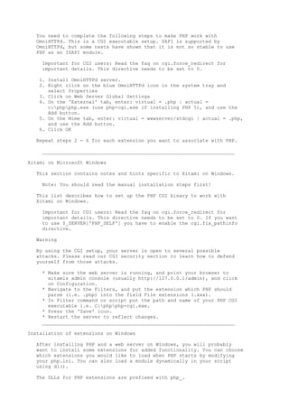 You need to complete the following steps to make PHP work with
  OmniHTTPd. This is a CGI executable setup. SAPI is supported by
  OmniHTTPd, but some tests have shown that it is not so stable to use
  PHP as an ISAPI module.

    Important for CGI users: Read the faq on cgi.force_redirect for
    important details. This directive needs to be set to 0.

   1. Install OmniHTTPd server.
   2. Right click on the blue OmniHTTPd icon in the system tray and
      select Properties
   3. Click on Web Server Global Settings
   4. On the 'External' tab, enter: virtual = .php | actual =
      c:phpphp.exe (use php-cgi.exe if installing PHP 5), and use the
      Add button.
   5. On the Mime tab, enter: virtual = wwwserver/stdcgi | actual = .php,
      and use the Add button.
   6. Click OK

  Repeat steps 2 - 6 for each extension you want to associate with PHP.

    __________________________________________________________________

Xitami on Microsoft Windows

  This section contains notes and hints specific to Xitami on Windows.

    Note: You should read the manual installation steps first!

  This list describes how to set up the PHP CGI binary to work with
  Xitami on Windows.

    Important for CGI users: Read the faq on cgi.force_redirect for
    important details. This directive needs to be set to 0. If you want
    to use $_SERVER['PHP_SELF'] you have to enable the cgi.fix_pathinfo
    directive.

  Warning

  By using the CGI setup, your server is open to several possible
  attacks. Please read our CGI security section to learn how to defend
  yourself from those attacks.

    * Make sure the web server is running, and point your browser to
      xitamis admin console (usually http://127.0.0.1/admin), and click
      on Configuration.
    * Navigate to the Filters, and put the extension which PHP should
      parse (i.e. .php) into the field File extensions (.xxx).
    * In Filter command or script put the path and name of your PHP CGI
      executable i.e. C:phpphp-cgi.exe.
    * Press the 'Save' icon.
    * Restart the server to reflect changes.
    __________________________________________________________________

Installation of extensions on Windows

  After installing PHP and a web server on Windows, you will probably
  want to install some extensions for added functionality. You can choose
  which extensions you would like to load when PHP starts by modifying
  your php.ini. You can also load a module dynamically in your script
  using dl().

  The DLLs for PHP extensions are prefixed with php_.
 