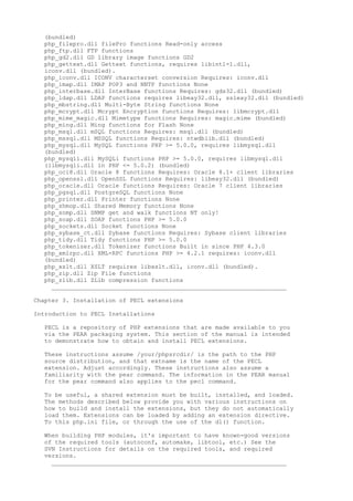 (bundled)
  php_filepro.dll filePro functions Read-only access
  php_ftp.dll FTP functions
  php_gd2.dll GD library image functions GD2
  php_gettext.dll Gettext functions, requires libintl-1.dll,
  iconv.dll (bundled).
  php_iconv.dll ICONV characterset conversion Requires: iconv.dll
  php_imap.dll IMAP POP3 and NNTP functions None
  php_interbase.dll InterBase functions Requires: gds32.dll (bundled)
  php_ldap.dll LDAP functions requires libeay32.dll, ssleay32.dll (bundled)
  php_mbstring.dll Multi-Byte String functions None
  php_mcrypt.dll Mcrypt Encryption functions Requires: libmcrypt.dll
  php_mime_magic.dll Mimetype functions Requires: magic.mime (bundled)
  php_ming.dll Ming functions for Flash None
  php_msql.dll mSQL functions Requires: msql.dll (bundled)
  php_mssql.dll MSSQL functions Requires: ntwdblib.dll (bundled)
  php_mysql.dll MySQL functions PHP >= 5.0.0, requires libmysql.dll
  (bundled)
  php_mysqli.dll MySQLi functions PHP >= 5.0.0, requires libmysql.dll
  (libmysqli.dll in PHP <= 5.0.2) (bundled)
  php_oci8.dll Oracle 8 functions Requires: Oracle 8.1+ client libraries
  php_openssl.dll OpenSSL functions Requires: libeay32.dll (bundled)
  php_oracle.dll Oracle functions Requires: Oracle 7 client libraries
  php_pgsql.dll PostgreSQL functions None
  php_printer.dll Printer functions None
  php_shmop.dll Shared Memory functions None
  php_snmp.dll SNMP get and walk functions NT only!
  php_soap.dll SOAP functions PHP >= 5.0.0
  php_sockets.dll Socket functions None
  php_sybase_ct.dll Sybase functions Requires: Sybase client libraries
  php_tidy.dll Tidy functions PHP >= 5.0.0
  php_tokenizer.dll Tokenizer functions Built in since PHP 4.3.0
  php_xmlrpc.dll XML-RPC functions PHP >= 4.2.1 requires: iconv.dll
  (bundled)
  php_xslt.dll XSLT requires libxslt.dll, iconv.dll (bundled).
  php_zip.dll Zip File functions
  php_zlib.dll ZLib compression functions
    __________________________________________________________________

Chapter 3. Installation of PECL extensions

Introduction to PECL Installations

  PECL is a repository of PHP extensions that are made available to you
  via the PEAR packaging system. This section of the manual is intended
  to demonstrate how to obtain and install PECL extensions.

  These instructions assume /your/phpsrcdir/ is the path to the PHP
  source distribution, and that extname is the name of the PECL
  extension. Adjust accordingly. These instructions also assume a
  familiarity with the pear command. The information in the PEAR manual
  for the pear command also applies to the pecl command.

  To be useful, a shared extension must be built, installed, and loaded.
  The methods described below provide you with various instructions on
  how to build and install the extensions, but they do not automatically
  load them. Extensions can be loaded by adding an extension directive.
  To this php.ini file, or through the use of the dl() function.

  When building PHP modules, it's important to have known-good versions
  of the required tools (autoconf, automake, libtool, etc.) See the
  SVN Instructions for details on the required tools, and required
  versions.
    __________________________________________________________________
 
