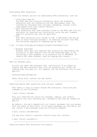 Downloading PECL extensions

   There are several options for downloading PECL extensions, such as:

     * http://pecl.php.net
       The PECL web site contains information about the different
       extensions that are offered by the PHP Development Team. The
       information available here includes: ChangeLog, release notes,
       requirements and other similar details.
     * pecl download extname
       PECL extensions that have releases listed on the PECL web site are
       available for download and installation using the pecl command.
       Specific revisions may also be specified.
     * SVN
       Most PECL extensions also reside in SVN. A web-based view may be
       seen at http://svn.php.net/pecl/. To download straight from SVN,
       the following sequence of commands may be used.

$ svn   co http://svn.php.net/repository/pecl/<extname>/trunk

     * Windows downloads
       Windows users may find compiled PECL binaries by downloading the
       Collection of PECL modules from the PHP Downloads page, or by
       retrieving a PECL Snapshot or an extension DLL on PECL4WIN. To
       compile PHP under Windows, read the appropriate chapter.
     __________________________________________________________________

PECL for Windows users

   As with any other PHP extension DLL, installation is as simple as
   copying the PECL extension DLLs into the extension_dir folder and
   loading them from php.ini. For example, add the following line to your
   php.ini:

   extension=php_extname.dll

   After doing this, restart the web server.
     __________________________________________________________________

Compiling shared PECL extensions with the pecl command

   PECL makes it easy to create shared PHP extensions. Using the pecl
   command, do the following:

   $ pecl install extname

   This will download the source for extname, compile, and install
   extname.so into your extension_dir. extname.so may then be loaded via
   php.ini

   By default, the pecl command will not install packages that are marked
   with the alpha or beta state. If no stable packages are available, you
   may install a beta package using the following command:

   $ pecl install extname-beta

   You may also install a specific version using this variant:

   $ pecl install extname-0.1
     __________________________________________________________________

Compiling shared PECL extensions with phpize
 