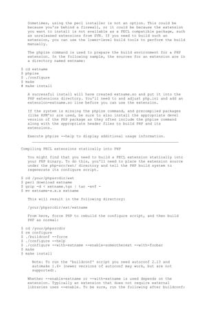 Sometimes, using the pecl installer is not an option. This could be
    because you're behind a firewall, or it could be because the extension
    you want to install is not available as a PECL compatible package, such
    as unreleased extensions from SVN. If you need to build such an
    extension, you can use the lower-level build tools to perform the build
    manually.

    The phpize command is used to prepare the build environment for a PHP
    extension. In the following sample, the sources for an extension are in
    a directory named extname:

$   cd extname
$   phpize
$   ./configure
$   make
#   make install

    A successful install will have created extname.so and put it into the
    PHP extensions directory. You'll need to and adjust php.ini and add an
    extension=extname.so line before you can use the extension.

    If the system is missing the phpize command, and precompiled packages
    (like RPM's) are used, be sure to also install the appropriate devel
    version of the PHP package as they often include the phpize command
    along with the appropriate header files to build PHP and its
    extensions.

    Execute phpize --help to display additional usage information.
      __________________________________________________________________

Compiling PECL extensions statically into PHP

    You might find that you need to build a PECL extension statically into
    your PHP binary. To do this, you'll need to place the extension source
    under the php-src/ext/ directory and tell the PHP build system to
    regenerate its configure script.

$   cd /your/phpsrcdir/ext
$   pecl download extname
$   gzip -d < extname.tgz | tar -xvf -
$   mv extname-x.x.x extname

    This will result in the following directory:

    /your/phpsrcdir/ext/extname

    From here, force PHP to rebuild the configure script, and then build
    PHP as normal:

$   cd /your/phpsrcdir
$   rm configure
$   ./buildconf --force
$   ./configure --help
$   ./configure --with-extname --enable-someotherext --with-foobar
$   make
$   make install

      Note: To run the 'buildconf' script you need autoconf 2.13 and
      automake 1.4+ (newer versions of autoconf may work, but are not
      supported).

    Whether --enable-extname or --with-extname is used depends on the
    extension. Typically an extension that does not require external
    libraries uses --enable. To be sure, run the following after buildconf:
 