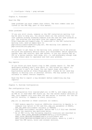 $ ./configure --help | grep extname
     __________________________________________________________________

Chapter 4. Problems?

Read the FAQ

   Some problems are more common than others. The most common ones are
   listed in the PHP FAQ, part of this manual.
     __________________________________________________________________

Other problems

   If you are still stuck, someone on the PHP installation mailing list
   may be able to help you. You should check out the archive first, in
   case someone already answered someone else who had the same problem as
   you. The archives are available from the support page on
   http://www.php.net/support.php. To subscribe to the PHP installation
   mailing list, send an empty mail to
   php-install-subscribe@lists.php.net. The mailing list address is
   php-install@lists.php.net.

   If you want to get help on the mailing list, please try to be precise
   and give the necessary details about your environment (which operating
   system, what PHP version, what web server, if you are running PHP as
   CGI or a server module, safe mode, etc...), and preferably enough code
   to make others able to reproduce and test your problem.
     __________________________________________________________________

Bug reports

   If you think you have found a bug in PHP, please report it. The PHP
   developers probably don't know about it, and unless you report it,
   chances are it won't be fixed. You can report bugs using the
   bug-tracking system at http://bugs.php.net/. Please do not send bug
   reports in mailing list or personal letters. The bug system is also
   suitable to submit feature requests.

   Read the How to report a bug document before submitting any bug
   reports!
     __________________________________________________________________

Chapter 5. Runtime Configuration

The configuration file

   The configuration file (called php3.ini in PHP 3, and simply php.ini as
   of PHP 4) is read when PHP starts up. For the server module versions of
   PHP, this happens only once when the web server is started. For the CGI
   and CLI version, it happens on every invocation.

   php.ini is searched in these locations (in order):

     * SAPI module specific location (PHPIniDir directive in Apache 2, -c
       command line option in CGI and CLI, php_ini parameter in NSAPI,
       PHP_INI_PATH environment variable in THTTPD)
     * The PHPRC environment variable. Before PHP 5.2.0 this was checked
       after the registry key mentioned below.
     * As of PHP 5.2.0, the following registry locations are searched in
       order: HKEY_LOCAL_MACHINESOFTWAREPHPx.y.zIniFilePath,
       HKEY_LOCAL_MACHINESOFTWAREPHPx.yIniFilePath and
       HKEY_LOCAL_MACHINESOFTWAREPHPxIniFilePath, where x, y and z
       mean the PHP major, minor and release versions.
 