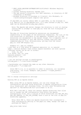 * HKEY_LOCAL_MACHINESOFTWAREPHPIniFilePath (Windows Registry
      location)
    * Current working directory (except CLI)
    * The web server's directory (for SAPI modules), or directory of PHP
      (otherwise in Windows)
    * Windows directory (C:windows or C:winnt) (for Windows), or
      --with-config-file-path compile time option

  If php-SAPI.ini exists (where SAPI is used SAPI, so the filename is
  e.g. php-cli.ini or php-apache.ini), it's used instead of php.ini. SAPI
  name can be determined by php_sapi_name().

    Note: The Apache web server changes the directory to root at startup
    causing PHP to attempt to read php.ini from the root filesystem if
    it exists.

  The php.ini directives handled by extensions are documented
  respectively on the pages of the extensions themselves. The list of the
  core directives is available in the appendix. Probably not all PHP
  directives are documented in the manual though. For a complete list of
  directives available in your PHP version, please read your well
  commented php.ini file. Alternatively, you may find the latest
  php.ini from SVN helpful too.

   Example 5-1. php.ini example
; any text on a line after an unquoted semicolon (;) is ignored
[php] ; section markers (text within square brackets) are also ignored
; Boolean values can be set to either:
;    true, on, yes
; or false, off, no, none
register_globals = off
track_errors = yes

; you can enclose strings in double-quotes
include_path = ".:/usr/local/lib/php"

; backslashes are treated the same as any other character
include_path = ".;c:phplib"

  Since PHP 5.1.0, it is possible to refer to existing .ini variables
  from within .ini files. Example: open_basedir = ${open_basedir}
  ":/new/dir".
    __________________________________________________________________

How to change configuration settings

Running PHP as an Apache module

  When using PHP as an Apache module, you can also change the
  configuration settings using directives in Apache configuration files
  (e.g. httpd.conf) and .htaccess files. You will need "AllowOverride
  Options" or "AllowOverride All" privileges to do so.

  With PHP 4 and PHP 5, there are several Apache directives that allow
  you to change the PHP configuration from within the Apache
  configuration files. For a listing of which directives are PHP_INI_ALL,
  PHP_INI_PERDIR, or PHP_INI_SYSTEM, have a look at the List of php.ini
  directives appendix.

    Note: With PHP 3, there are Apache directives that correspond to
    each configuration setting in the php3.ini name, except the name is
    prefixed by "php3_".

  php_value name value
 