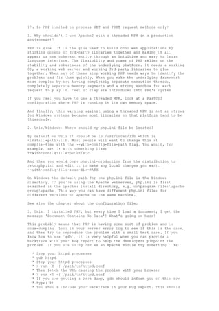 17. Is PHP limited to process GET and POST request methods only?

1. Why shouldn't I use Apache2 with a threaded MPM in a production
environment?

PHP is glue. It is the glue used to build cool web applications by
sticking dozens of 3rd-party libraries together and making it all
appear as one coherent entity through an intuitive and easy to learn
language interface. The flexibility and power of PHP relies on the
stability and robustness of the underlying platform. It needs a working
OS, a working web server and working 3rd-party libraries to glue
together. When any of these stop working PHP needs ways to identify the
problems and fix them quickly. When you make the underlying framework
more complex by not having completely separate execution threads,
completely separate memory segments and a strong sandbox for each
request to play in, feet of clay are introduced into PHP's system.

If you feel you have to use a threaded MPM, look at a FastCGI
configuration where PHP is running in its own memory space.

And finally, this warning against using a threaded MPM is not as strong
for Windows systems because most libraries on that platform tend to be
threadsafe.

2. Unix/Windows: Where should my php.ini file be located?

By default on Unix it should be in /usr/local/lib which is
<install-path>/lib. Most people will want to change this at
compile-time with the --with-config-file-path flag. You would, for
example, set it with something like:
--with-config-file-path=/etc

And then you would copy php.ini-production from the distribution to
/etc/php.ini and edit it to make any local changes you want.
--with-config-file-scan-dir=PATH

On Windows the default path for the php.ini file is the Windows
directory. If you're using the Apache webserver, php.ini is first
searched in the Apaches install directory, e.g. c:program filesapache
groupapache. This way you can have different php.ini files for
different versions of Apache on the same machine.

See also the chapter about the configuration file.

3. Unix: I installed PHP, but every time I load a document, I get the
message 'Document Contains No Data'! What's going on here?

This probably means that PHP is having some sort of problem and is
core-dumping. Look in your server error log to see if this is the case,
and then try to reproduce the problem with a small test case. If you
know how to use 'gdb', it is very helpful when you can provide a
backtrace with your bug report to help the developers pinpoint the
problem. If you are using PHP as an Apache module try something like:

 *   Stop your httpd processes
 *   gdb httpd
 *   Stop your httpd processes
 *   > run -X -f /path/to/httpd.conf
 *   Then fetch the URL causing the problem with your browser
 *   > run -X -f /path/to/httpd.conf
 *   If you are getting a core dump, gdb should inform you of this now
 *   type: bt
 *   You should include your backtrace in your bug report. This should
 