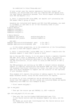 be submitted to http://bugs.php.net/

  If your script uses the regular expression functions (ereg() and
  friends), you should make sure that you compiled PHP and Apache with
  the same regular expression package. This should happen automatically
  with PHP and Apache 1.3.x

  4. Unix: I installed PHP using RPMS, but Apache isn't processing the
  PHP pages! What's going on here?

   Assuming you installed both Apache and PHP from RPM packages, you need
   to uncomment or add some or all of the following lines in your
   httpd.conf file:
# Extra Modules
AddModule mod_php.c
AddModule mod_php3.c
AddModule mod_perl.c

# Extra Modules
LoadModule php_module         modules/mod_php.so
LoadModule perl_module        modules/libperl.so

   And add:
AddType application/x-httpd-php3 .php3    # for PHP 3
AddType application/x-httpd-php .php      # for PHP 4

  ... to the global properties, or to the properties of the VirtualDomain
  you want to have PHP support added to.

  5. Unix: I installed PHP 3 using RPMS, but it doesn't compile with the
  database support I need! What's going on here?

  Due to the way PHP 3 built, it is not easy to build a complete flexible
  PHP RPM. This issue is addressed in PHP 4. For PHP 3, we currently
  suggest you use the mechanism described in the INSTALL.REDHAT file in
  the PHP distribution. If you insist on using an RPM version of PHP 3,
  read on...

  The RPM packagers are setting up the RPMS to install without database
  support to simplify installations and because RPMS use /usr/ instead of
  the standard /usr/local/ directory for files. You need to tell the RPM
  spec file which databases to support and the location of the top-level
  of your database server.

  This example will explain the process of adding support for the popular
  MySQL database server, using the mod installation for Apache.

  Of course all of this information can be adjusted for any database
  server that PHP supports. We will assume you installed MySQL and Apache
  completely with RPMS for this example as well.

    * First remove mod_php3 :

rpm -e mod_php3

    * Then get the source rpm and INSTALL it, NOT --rebuild

rpm -Uvh mod_php3-3.0.5-2.src.rpm

    * Then edit the /usr/src/redhat/SPECS/mod_php3.spec file
      In the %build section add the database support you want, and the
      path.
      For MySQL you would add --with-mysql=/usr The %build section will
      look something like this:
 