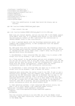 ./configure --prefix=/usr 
--with-apxs=/usr/sbin/apxs 
--with-config-file-path=/usr/lib 
--enable-debug=no 
--enable-safe-mode 
--with-exec-dir=/usr/bin 
--with-mysql=/usr 
--with-system-regex

    * Once this modification is made then build the binary rpm as
      follows:

rpm -bb /usr/src/redhat/SPECS/mod_php3.spec

    * Then install the rpm

rpm -ivh /usr/src/redhat/RPMS/i386/mod_php3-3.0.5-2.i386.rpm

  Make sure you restart Apache, and you now have PHP 3 with MySQL support
  using RPM's. Note that it is probably much easier to just build from
  the distribution tarball of PHP 3 and follow the instructions in
  INSTALL.REDHAT found in that distribution.

  6. Unix: I patched Apache with the FrontPage extensions patch, and
  suddenly PHP stopped working. Is PHP incompatible with the Apache
  FrontPage extensions?

  No, PHP works fine with the FrontPage extensions. The problem is that
  the FrontPage patch modifies several Apache structures, that PHP relies
  on. Recompiling PHP (using 'make clean ; make') after the FP patch is
  applied would solve the problem.

  7. Unix/Windows: I have installed PHP, but when I try to access a PHP
  script file via my browser, I get a blank screen.

  Do a 'view source' in the web browser and you will probably find that
  you can see the source code of your PHP script. This means that the web
  server did not send the script to PHP for interpretation. Something is
  wrong with the server configuration - double check the server
  configuration against the PHP installation instructions.

  8. Unix/Windows: I have installed PHP, but when try to access a PHP
  script file via my browser, I get a server 500 error.

  Something went wrong when the server tried to run PHP. To get to see a
  sensible error message, from the command line, change to the directory
  containing the PHP executable (php.exe on Windows) and run php -i. If
  PHP has any problems running, then a suitable error message will be
  displayed which will give you a clue as to what needs to be done next.
  If you get a screen full of HTML codes (the output of the phpinfo()
  function) then PHP is working, and your problem may be related to your
  server configuration which you should double check.

   9. Some operating systems: I have installed PHP without errors, but
   when I try to start apache I get undefined symbol errors:
[mybox:user /src/php5] root# apachectl configtest
 apachectl: /usr/local/apache/bin/httpd Undefined symbols:
  _compress
  _uncompress

  This has actually nothing to do with PHP, but with the MySQL client
  libraries. Some need --with-zlib, others do not. This is also covered
  in the MySQL FAQ.
 