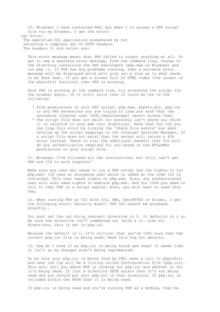 10. Windows: I have installed PHP, but when I to access a PHP script
   file via my browser, I get the error:
cgi error:
 The specified CGI application misbehaved by not
 returning a complete set of HTTP headers.
 The headers it did return are:

  This error message means that PHP failed to output anything at all. To
  get to see a sensible error message, from the command line, change to
  the directory containing the PHP executable (php.exe on Windows) and
  run php -i. If PHP has any problems running, then a suitable error
  message will be displayed which will give you a clue as to what needs
  to be done next. If you get a screen full of HTML codes (the output of
  the phpinfo() function) then PHP is working.

  Once PHP is working at the command line, try accessing the script via
  the browser again. If it still fails then it could be one of the
  following:

    * File permissions on your PHP script, php.exe, php5ts.dll, php.ini
      or any PHP extensions you are trying to load are such that the
      anonymous internet user ISUR_<machinename> cannot access them.
    * The script file does not exist (or possibly isn't where you think
      it is relative to your web root directory). Note that for IIS you
      can trap this error by ticking the 'check file exists' box when
      setting up the script mappings in the Internet Services Manager. If
      a script file does not exist then the server will return a 404
      error instead. There is also the additional benefit that IIS will
      do any authentication required for you based on the NTLanMan
      permissions on your script file.

  11. Windows: I've followed all the instructions, but still can't get
  PHP and IIS to work together!

  Make sure any user who needs to run a PHP script has the rights to run
  php.exe! IIS uses an anonymous user which is added at the time IIS is
  installed. This user needs rights to php.exe. Also, any authenticated
  user will also need rights to execute php.exe. And for IIS4 you need to
  tell it that PHP is a script engine. Also, you will want to read this
  faq.

  12. When running PHP as CGI with IIS, PWS, OmniHTTPD or Xitami, I get
  the following error: Security Alert! PHP CGI cannot be accessed
  directly..

  You must set the cgi.force_redirect directive to 0. It defaults to 1 so
  be sure the directive isn't commented out (with a ;). Like all
  directives, this is set in php.ini

  Because the default is 1, it's critical that you're 100% sure that the
  correct php.ini file is being read. Read this faq for details.

  13. How do I know if my php.ini is being found and read? It seems like
  it isn't as my changes aren't being implemented.

  To be sure your php.ini is being read by PHP, make a call to phpinfo()
  and near the top will be a listing called Configuration File (php.ini).
  This will tell you where PHP is looking for php.ini and whether or not
  it's being read. If just a directory PATH exists than it's not being
  read and you should put your php.ini in that directory. If php.ini is
  included within the PATH than it is being read.

  If php.ini is being read and you're running PHP as a module, then be
 
