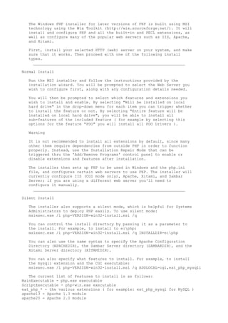 The Windows PHP installer for later versions of PHP is built using MSI
  technology using the Wix Toolkit (http://wix.sourceforge.net/). It will
  install and configure PHP and all the built-in and PECL extensions, as
  well as configure many of the popular web servers such as IIS, Apache,
  and Xitami.

  First, install your selected HTTP (web) server on your system, and make
  sure that it works. Then proceed with one of the following install
  types.
    __________________________________________________________________

Normal Install

  Run the MSI installer and follow the instructions provided by the
  installation wizard. You will be prompted to select the Web Server you
  wish to configure first, along with any configuration details needed.

  You will then be prompted to select which features and extensions you
  wish to install and enable. By selecting "Will be installed on local
  hard drive" in the drop-down menu for each item you can trigger whether
  to install the feature or not. By selecting "Entire feature will be
  installed on local hard drive", you will be able to install all
  sub-features of the included feature ( for example by selecting this
  options for the feature "PDO" you will install all PDO Drivers ).

  Warning

  It is not recommended to install all extensions by default, since many
  other them require dependencies from outside PHP in order to function
  properly. Instead, use the Installation Repair Mode that can be
  triggered thru the 'Add/Remove Programs' control panel to enable or
  disable extensions and features after installation.

  The installer then sets up PHP to be used in Windows and the php.ini
  file, and configures certain web servers to use PHP. The installer will
  currently configure IIS (CGI mode only), Apache, Xitami, and Sambar
  Server; if you are using a different web server you'll need to
  configure it manually.
    __________________________________________________________________

Silent Install

  The installer also supports a silent mode, which is helpful for Systems
  Administrators to deploy PHP easily. To use silent mode:
  msiexec.exe /i php-VERSION-win32-install.msi /q

  You can control the install directory by passing it as a parameter to
  the install. For example, to install to e:php:
  msiexec.exe /i php-VERSION-win32-install.msi /q INSTALLDIR=e:php

  You can also use the same syntax to specify the Apache Configuration
  Directory (APACHEDIR), the Sambar Server directory (SAMBARDIR), and the
  Xitami Server directory (XITAMIDIR).

  You can also specify what features to install. For example, to install
  the mysqli extension and the CGI executable:
  msiexec.exe /i php-VERSION-win32-install.msi /q ADDLOCAL=cgi,ext_php_mysqli

   The current list of Features to install is as follows:
MainExecutable - php.exe executable
ScriptExecutable - php-win.exe executable
ext_php_* - the various extensions ( for example: ext_php_mysql for MySQL )
apache13 - Apache 1.3 module
apache20 - Apache 2.0 module
 