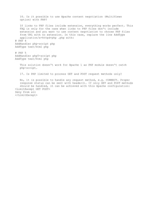 16. Is it possible to use Apache content negotiation (MultiViews
  option) with PHP?

   If links to PHP files include extension, everything works perfect. This
   FAQ is only for the case when links to PHP files don't include
   extension and you want to use content negotiation to choose PHP files
   from URL with no extension. In this case, replace the line AddType
   application/x-httpd-php .php with:
# PHP 4
AddHandler php-script php
AddType text/html php

# PHP 5
AddHandler php5-script php
AddType text/html php

  This solution doesn't work for Apache 1 as PHP module doesn't catch
  php-script.

  17. Is PHP limited to process GET and POST request methods only?

   No, it is possible to handle any request method, e.g. CONNECT. Proper
   response status can be sent with header(). If only GET and POST methods
   should be handled, it can be achieved with this Apache configuration:
<LimitExcept GET POST>
Deny from all
</LimitExcept>
 